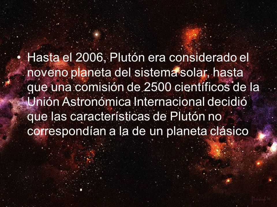 Hasta el 2006, Plutón era considerado el noveno planeta del sistema solar, hasta que una comisión de 2500 científicos de la Unión Astronómica Internacional decidió que las características de Plutón no correspondían a la de un planeta clásico