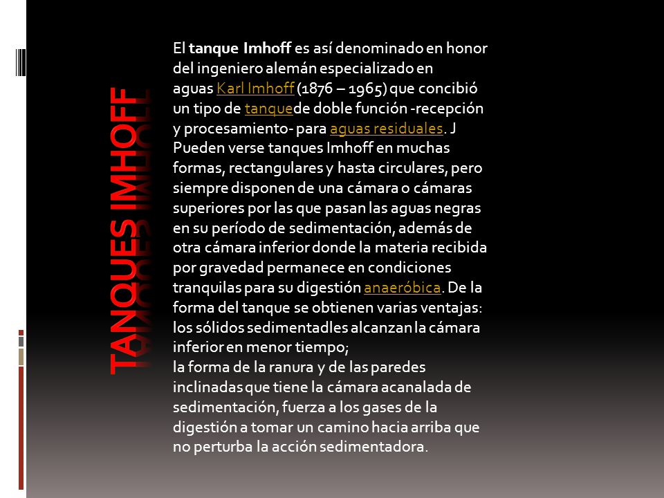 El tanque Imhoff es así denominado en honor del ingeniero alemán especializado en aguas Karl Imhoff (1876 – 1965) que concibió un tipo de tanquede doble función -recepción y procesamiento- para aguas residuales. J Pueden verse tanques Imhoff en muchas formas, rectangulares y hasta circulares, pero siempre disponen de una cámara o cámaras superiores por las que pasan las aguas negras en su período de sedimentación, además de otra cámara inferior donde la materia recibida por gravedad permanece en condiciones tranquilas para su digestión anaeróbica. De la forma del tanque se obtienen varias ventajas: