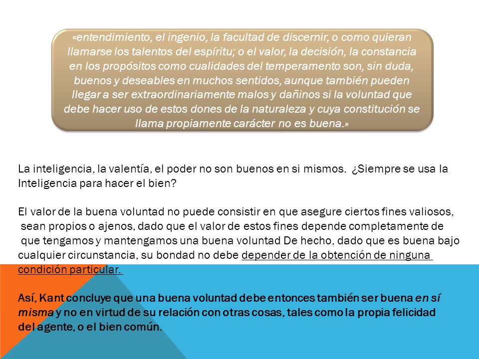 «entendimiento, el ingenio, la facultad de discernir, o como quieran llamarse los talentos del espíritu; o el valor, la decisión, la constancia en los propósitos como cualidades del temperamento son, sin duda, buenos y deseables en muchos sentidos, aunque también pueden llegar a ser extraordinariamente malos y dañinos si la voluntad que debe hacer uso de estos dones de la naturaleza y cuya constitución se llama propiamente carácter no es buena.»