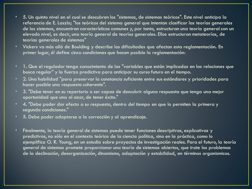 5. Un quinto nivel en el cual se descubren los sistemas, de sistemas teóricos . Este nivel anticipa la referencia de E. Laszlo; los teóricos del sistema general que intentan clasificar las teorías generales de los sistemas, encuentran características comunes y, por tanto, estructuran una teoría general con un elevado nivel, es decir, una teoría general de teorías generales. Ellos estructuran metateorías, de teorías generales de sistemas