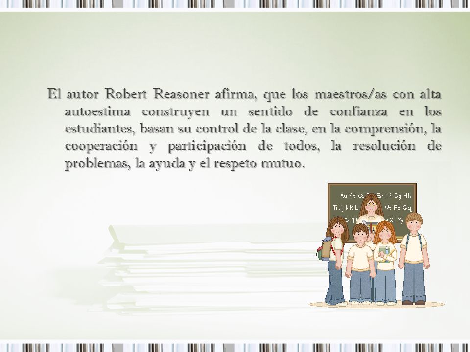 El autor Robert Reasoner afirma, que los maestros/as con alta autoestima construyen un sentido de confianza en los estudiantes, basan su control de la clase, en la comprensión, la cooperación y participación de todos, la resolución de problemas, la ayuda y el respeto mutuo.