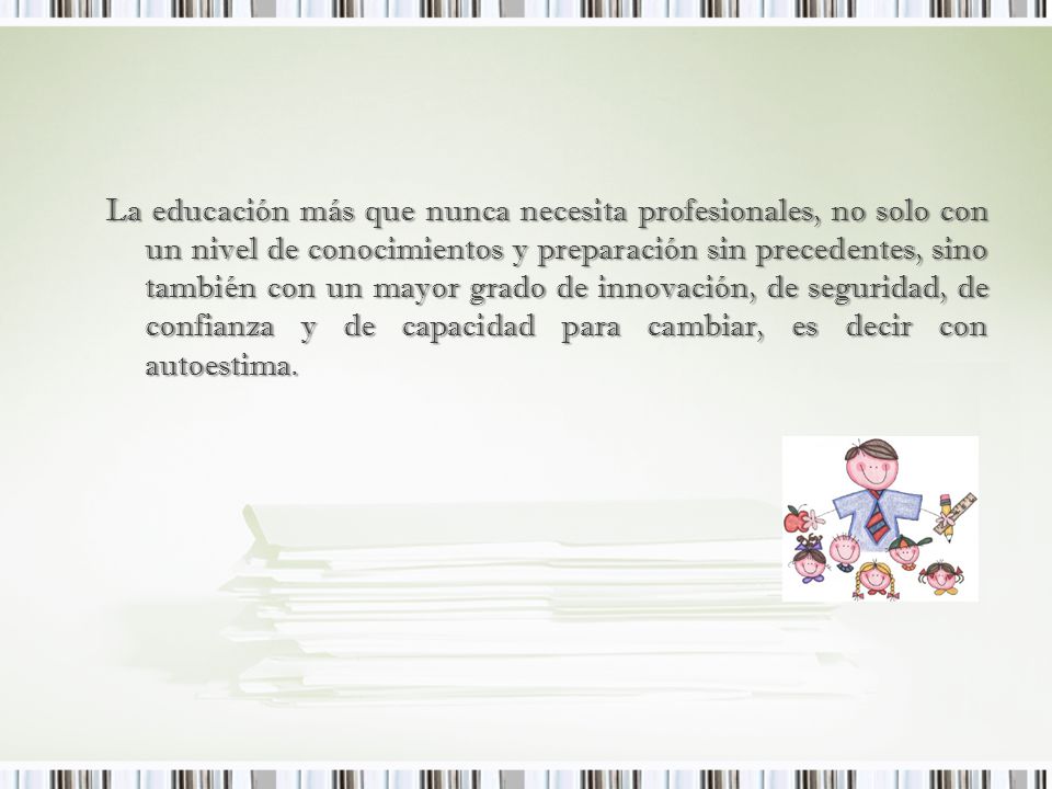 La educación más que nunca necesita profesionales, no solo con un nivel de conocimientos y preparación sin precedentes, sino también con un mayor grado de innovación, de seguridad, de confianza y de capacidad para cambiar, es decir con autoestima.