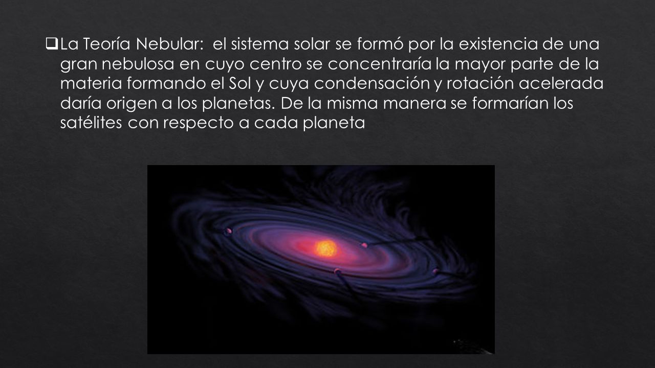 La Teoría Nebular: el sistema solar se formó por la existencia de una gran nebulosa en cuyo centro se concentraría la mayor parte de la materia formando el Sol y cuya condensación y rotación acelerada daría origen a los planetas.