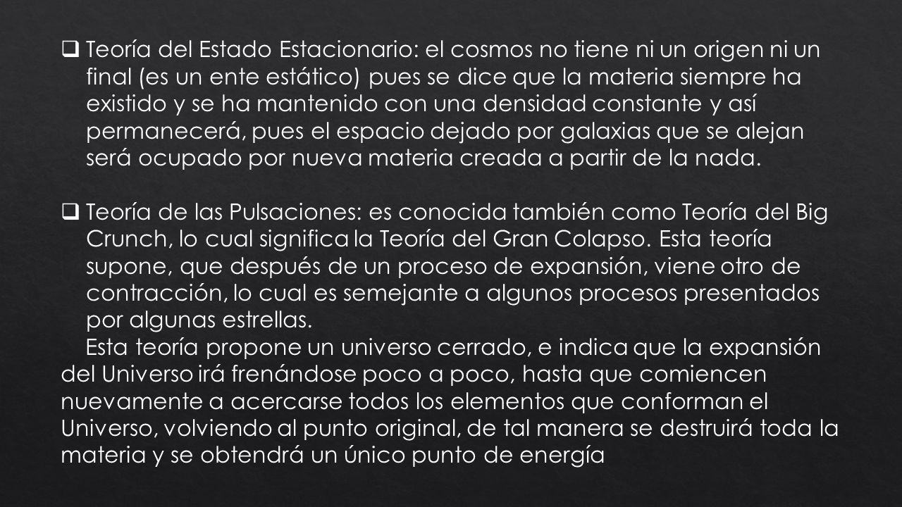 Teoría del Estado Estacionario: el cosmos no tiene ni un origen ni un final (es un ente estático) pues se dice que la materia siempre ha existido y se ha mantenido con una densidad constante y así permanecerá, pues el espacio dejado por galaxias que se alejan será ocupado por nueva materia creada a partir de la nada.