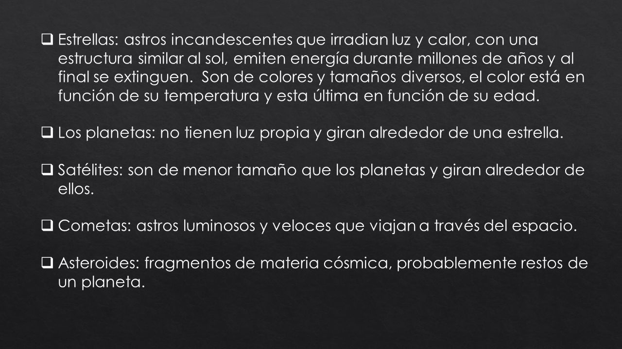Estrellas: astros incandescentes que irradian luz y calor, con una estructura similar al sol, emiten energía durante millones de años y al final se extinguen. Son de colores y tamaños diversos, el color está en función de su temperatura y esta última en función de su edad.