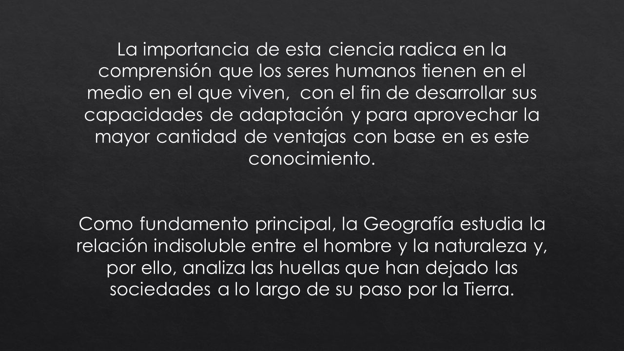 La importancia de esta ciencia radica en la comprensión que los seres humanos tienen en el medio en el que viven, con el fin de desarrollar sus capacidades de adaptación y para aprovechar la mayor cantidad de ventajas con base en es este conocimiento.
