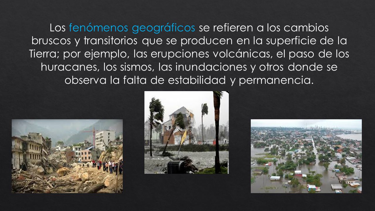 Los fenómenos geográficos se refieren a los cambios bruscos y transitorios que se producen en la superficie de la Tierra; por ejemplo, las erupciones volcánicas, el paso de los huracanes, los sismos, las inundaciones y otros donde se observa la falta de estabilidad y permanencia.