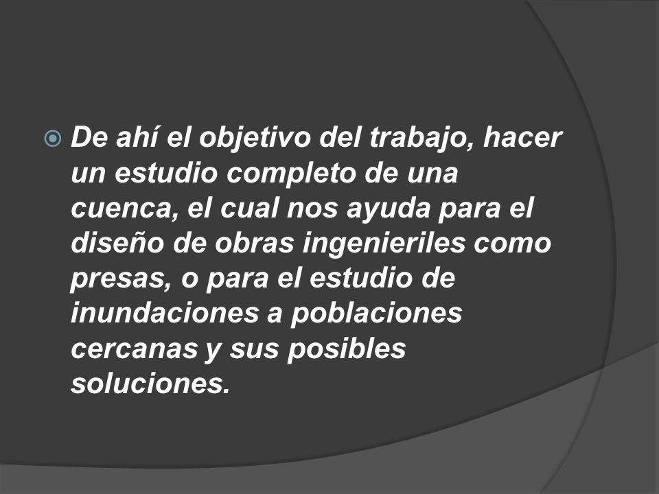 De ahí el objetivo del trabajo, hacer un estudio completo de una cuenca, el cual nos ayuda para el diseño de obras ingenieriles como presas, o para el estudio de inundaciones a poblaciones cercanas y sus posibles soluciones.