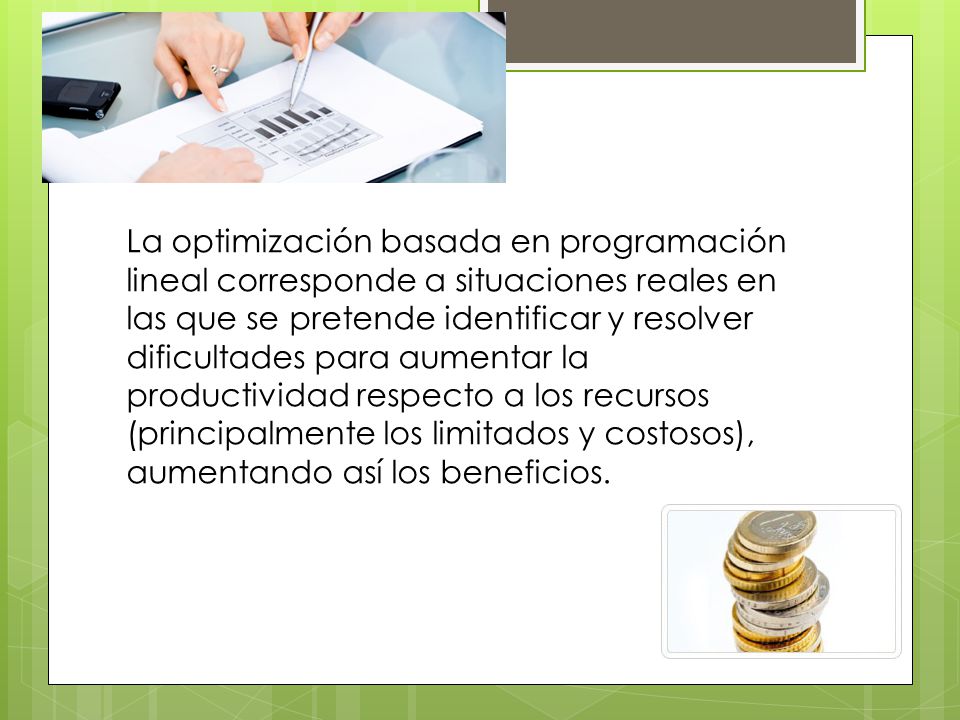 La optimización basada en programación lineal corresponde a situaciones reales en las que se pretende identificar y resolver dificultades para aumentar la productividad respecto a los recursos (principalmente los limitados y costosos), aumentando así los beneficios.