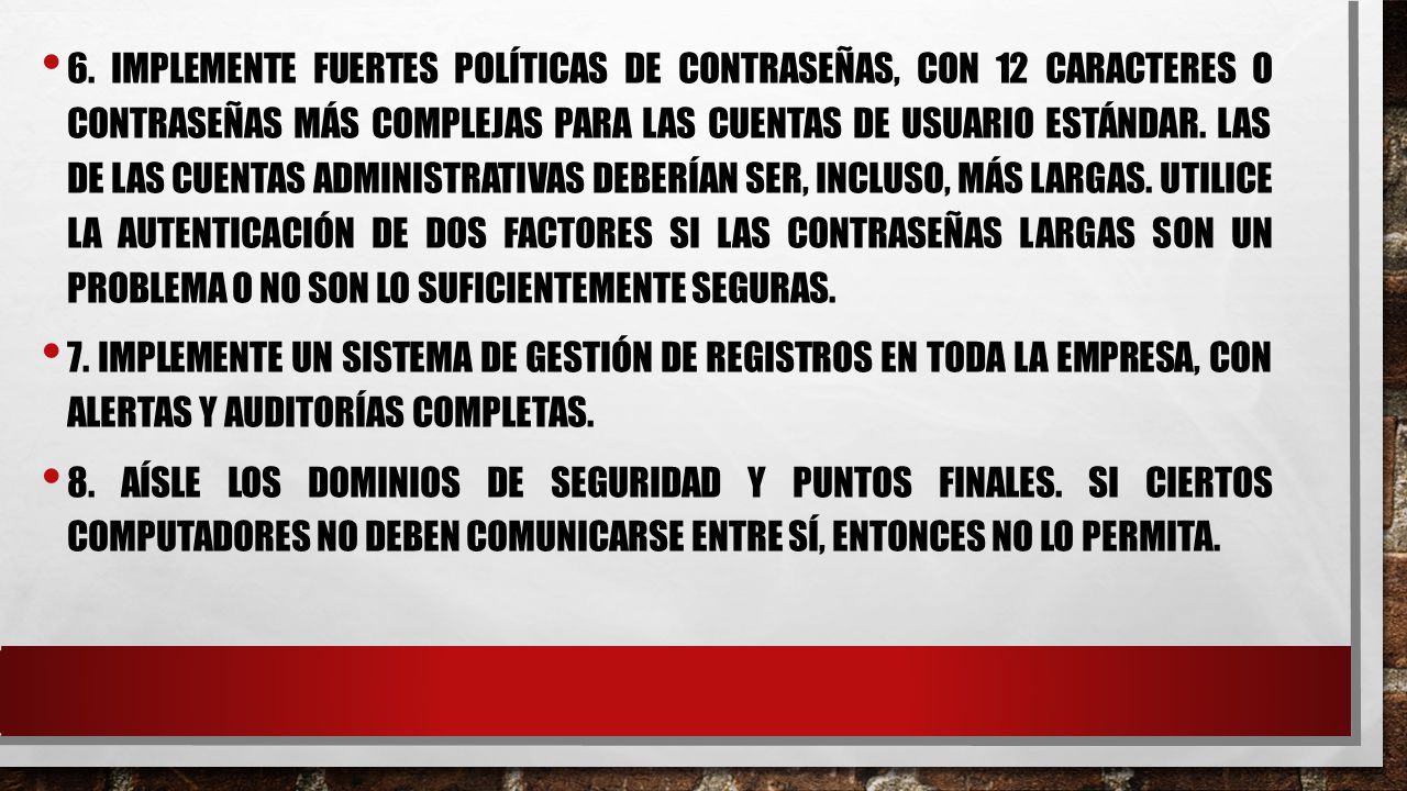 6. Implemente fuertes políticas de contraseñas, con 12 caracteres o contraseñas más complejas para las cuentas de usuario estándar. Las de las cuentas administrativas deberían ser, incluso, más largas. Utilice la autenticación de dos factores si las contraseñas largas son un problema o no son lo suficientemente seguras.