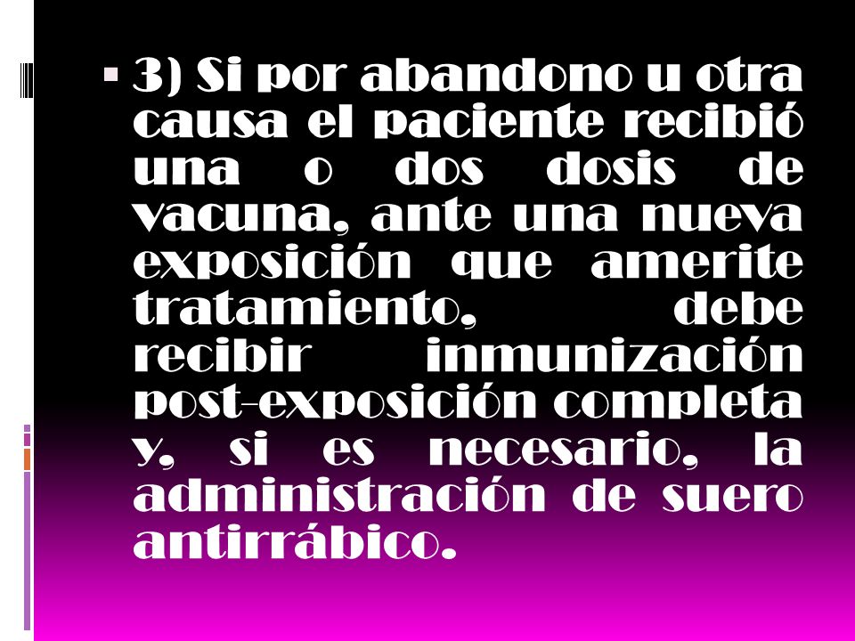 3) Si por abandono u otra causa el paciente recibió una o dos dosis de vacuna, ante una nueva exposición que amerite tratamiento, debe recibir inmunización post-exposición completa y, si es necesario, la administración de suero antirrábico.