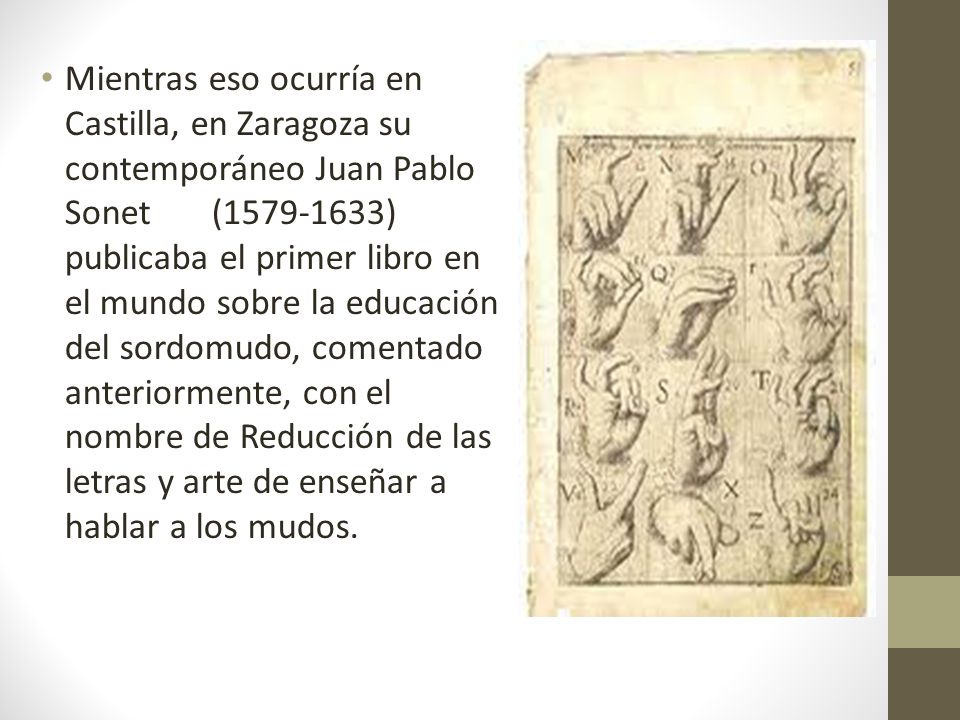 Mientras eso ocurría en Castilla, en Zaragoza su contemporáneo Juan Pablo Sonet ( ) publicaba el primer libro en el mundo sobre la educación del sordomudo, comentado anteriormente, con el nombre de Reducción de las letras y arte de enseñar a hablar a los mudos.