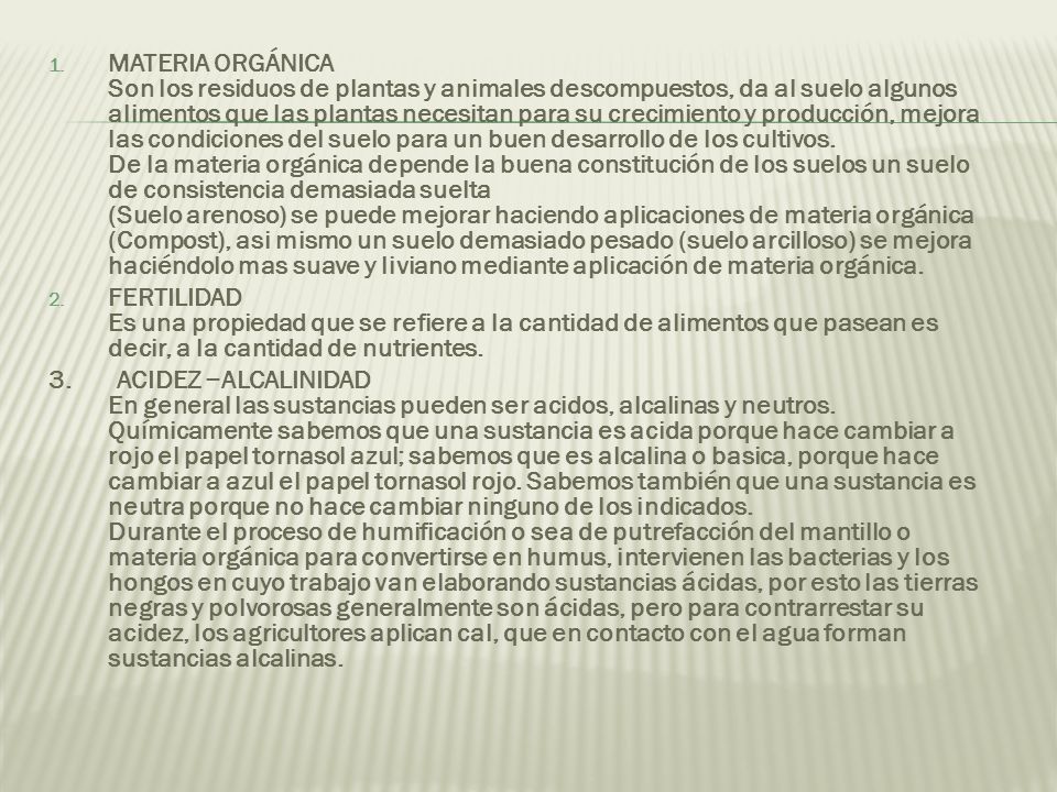 MATERIA ORGÁNICA Son los residuos de plantas y animales descompuestos, da al suelo algunos alimentos que las plantas necesitan para su crecimiento y producción, mejora las condiciones del suelo para un buen desarrollo de los cultivos. De la materia orgánica depende la buena constitución de los suelos un suelo de consistencia demasiada suelta (Suelo arenoso) se puede mejorar haciendo aplicaciones de materia orgánica (Compost), asi mismo un suelo demasiado pesado (suelo arcilloso) se mejora haciéndolo mas suave y liviano mediante aplicación de materia orgánica.