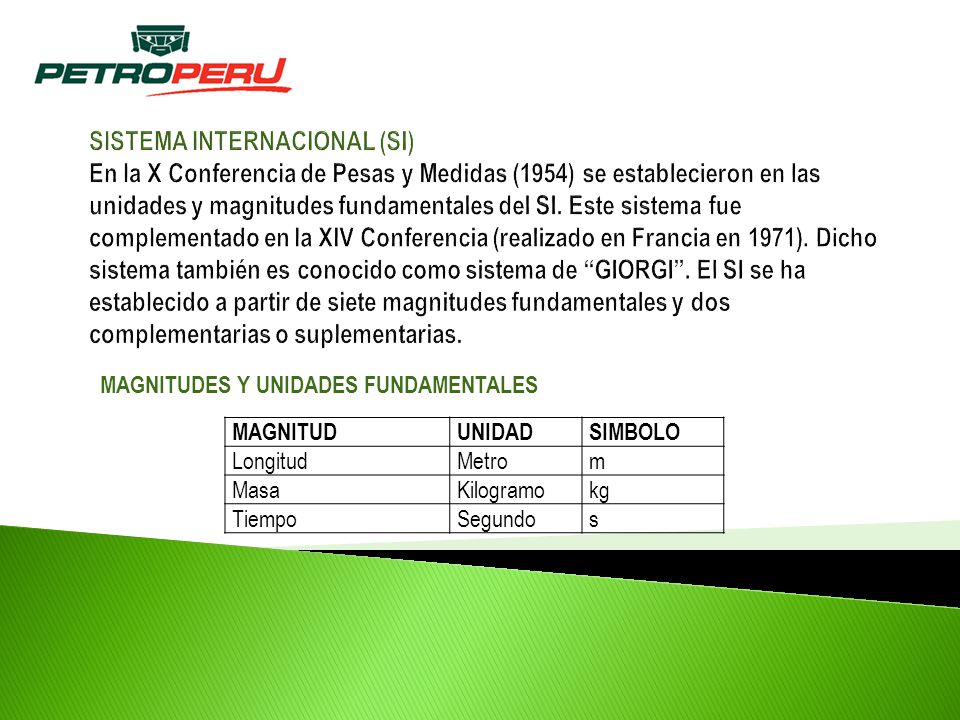 SISTEMA INTERNACIONAL (SI) En la X Conferencia de Pesas y Medidas (1954) se establecieron en las unidades y magnitudes fundamentales del SI. Este sistema fue complementado en la XIV Conferencia (realizado en Francia en 1971). Dicho sistema también es conocido como sistema de GIORGI . El SI se ha establecido a partir de siete magnitudes fundamentales y dos complementarias o suplementarias.