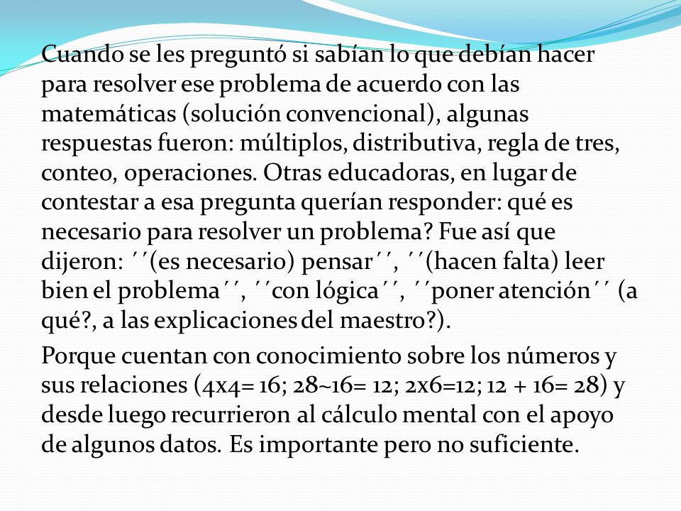Cuando se les preguntó si sabían lo que debían hacer para resolver ese problema de acuerdo con las matemáticas (solución convencional), algunas respuestas fueron: múltiplos, distributiva, regla de tres, conteo, operaciones. Otras educadoras, en lugar de contestar a esa pregunta querían responder: qué es necesario para resolver un problema Fue así que dijeron: ´´(es necesario) pensar´´, ´´(hacen falta) leer bien el problema´´, ´´con lógica´´, ´´poner atención´´ (a qué , a las explicaciones del maestro ). Porque cuentan con conocimiento sobre los números y sus relaciones (4x4= 16; 28~16= 12; 2x6=12; = 28) y desde luego recurrieron al cálculo mental con el apoyo de algunos datos. Es importante pero no suficiente.