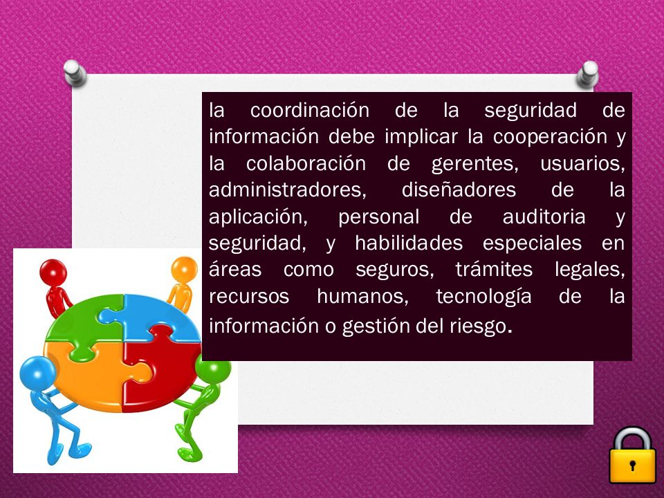 la coordinación de la seguridad de información debe implicar la cooperación y la colaboración de gerentes, usuarios, administradores, diseñadores de la aplicación, personal de auditoria y seguridad, y habilidades especiales en áreas como seguros, trámites legales, recursos humanos, tecnología de la información o gestión del riesgo.