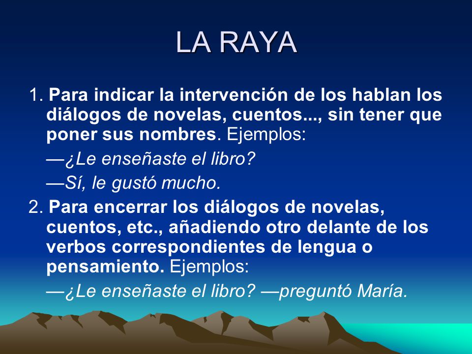 LA RAYA 1. Para indicar la intervención de los hablan los diálogos de novelas, cuentos..., sin tener que poner sus nombres. Ejem­plos: