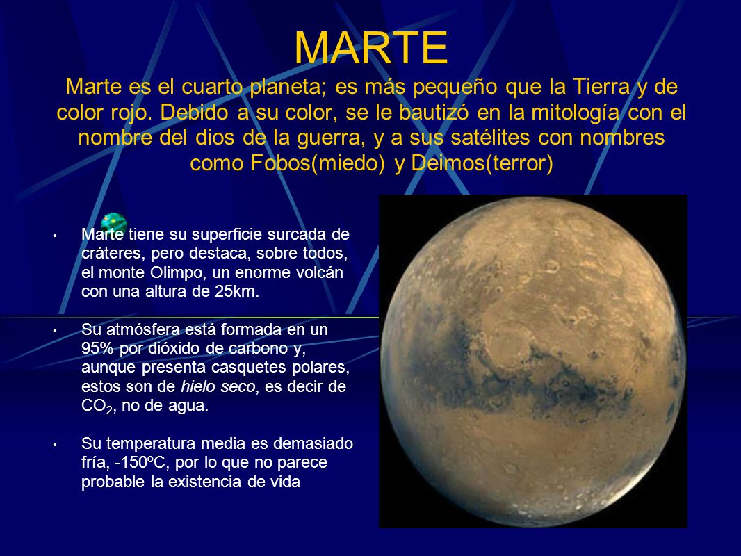 MARTE Marte es el cuarto planeta; es más pequeño que la Tierra y de color rojo. Debido a su color, se le bautizó en la mitología con el nombre del dios de la guerra, y a sus satélites con nombres como Fobos(miedo) y Deimos(terror)