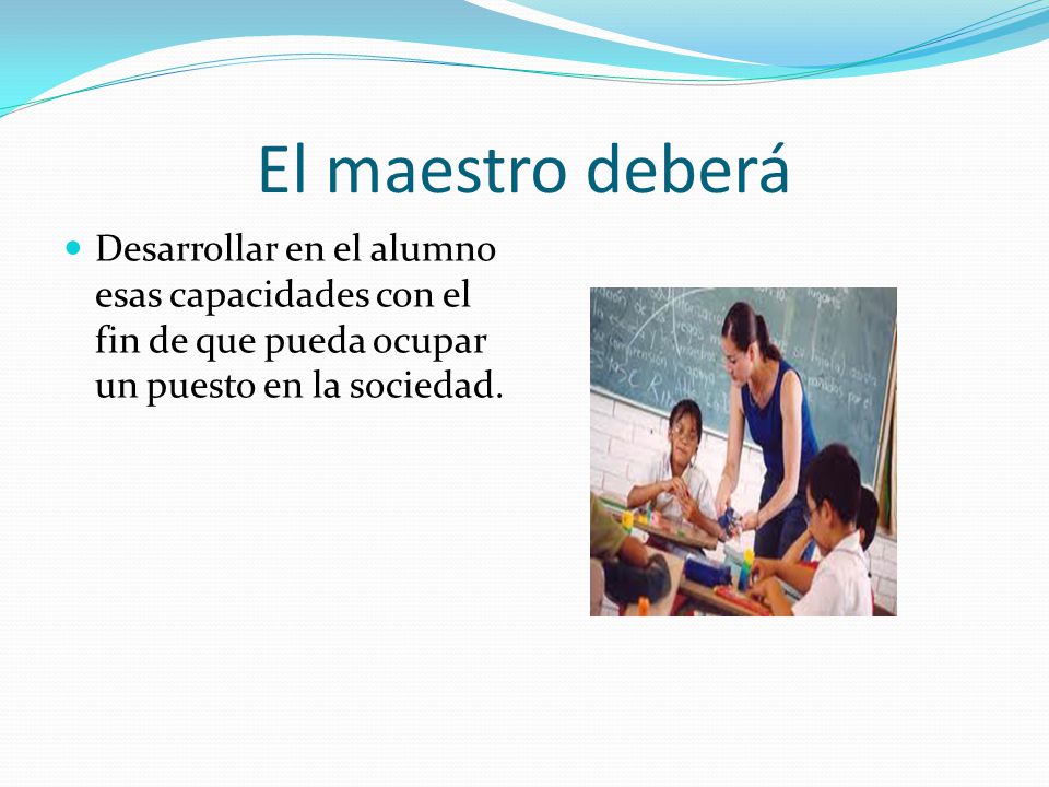 El maestro deberá Desarrollar en el alumno esas capacidades con el fin de que pueda ocupar un puesto en la sociedad.
