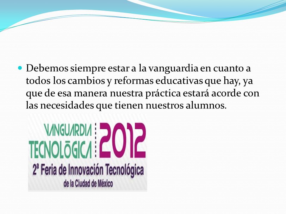 Debemos siempre estar a la vanguardia en cuanto a todos los cambios y reformas educativas que hay, ya que de esa manera nuestra práctica estará acorde con las necesidades que tienen nuestros alumnos.
