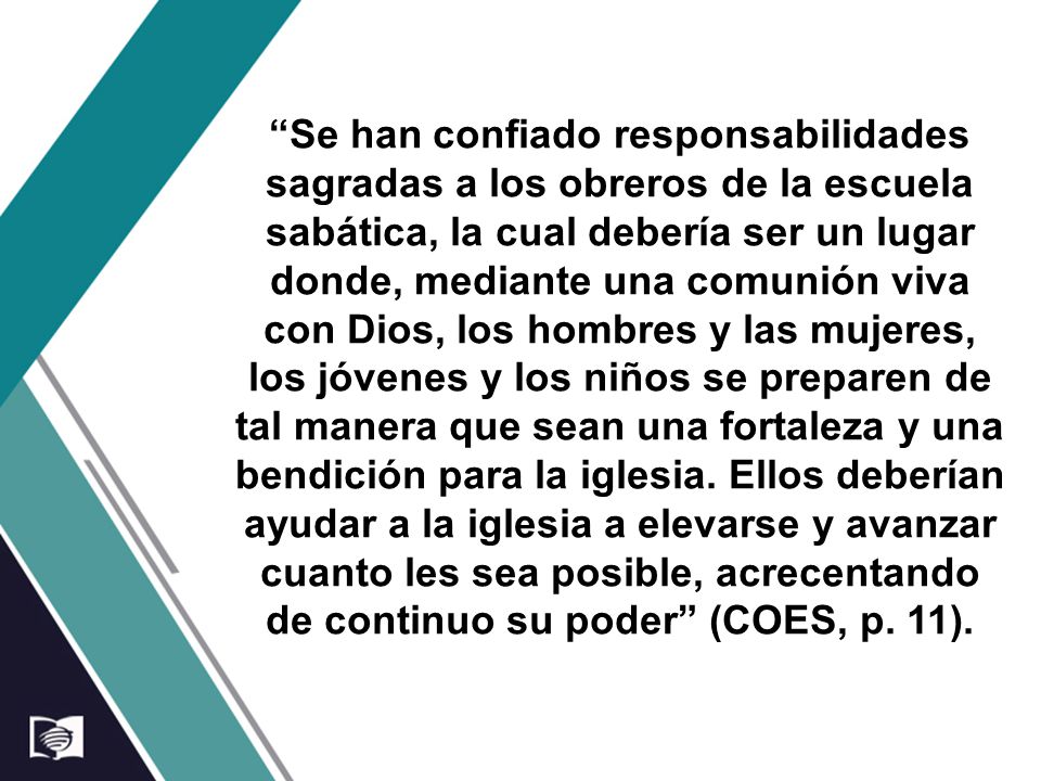 Se han confiado responsabilidades sagradas a los obreros de la escuela sabática, la cual debería ser un lugar donde, mediante una comunión viva con Dios, los hombres y las mujeres, los jóvenes y los niños se preparen de tal manera que sean una fortaleza y una bendición para la iglesia.
