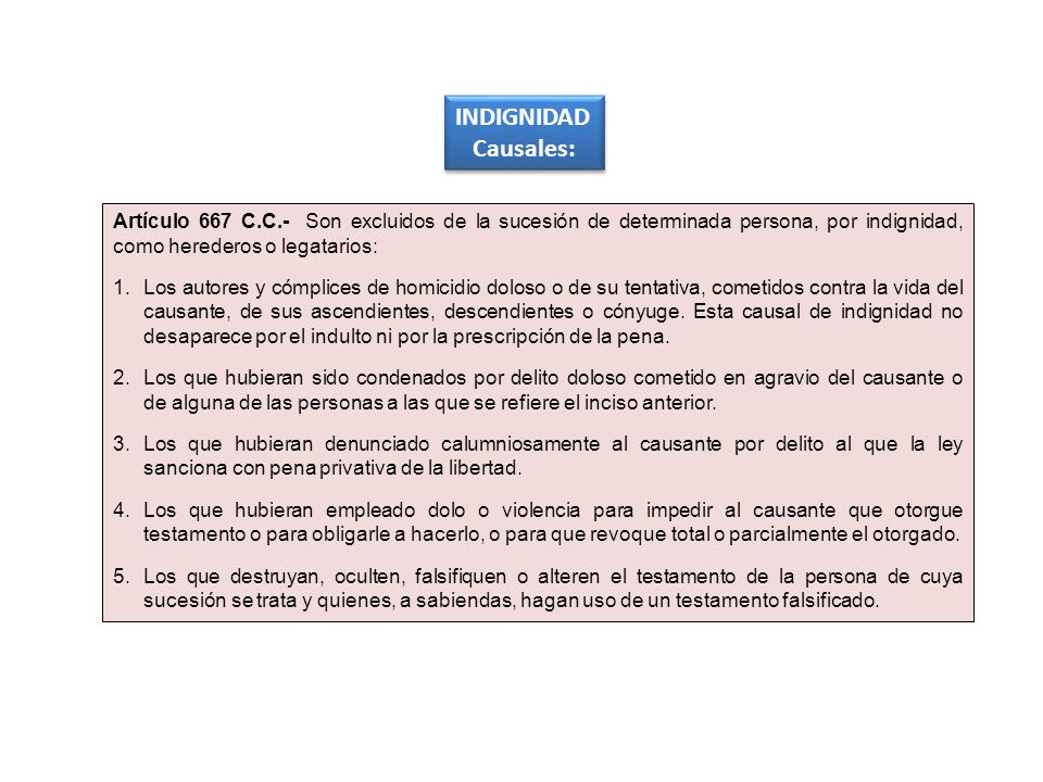 INDIGNIDAD Causales: Artículo 667 C.C.- Son excluidos de la sucesión de determinada persona, por indignidad, como herederos o legatarios: