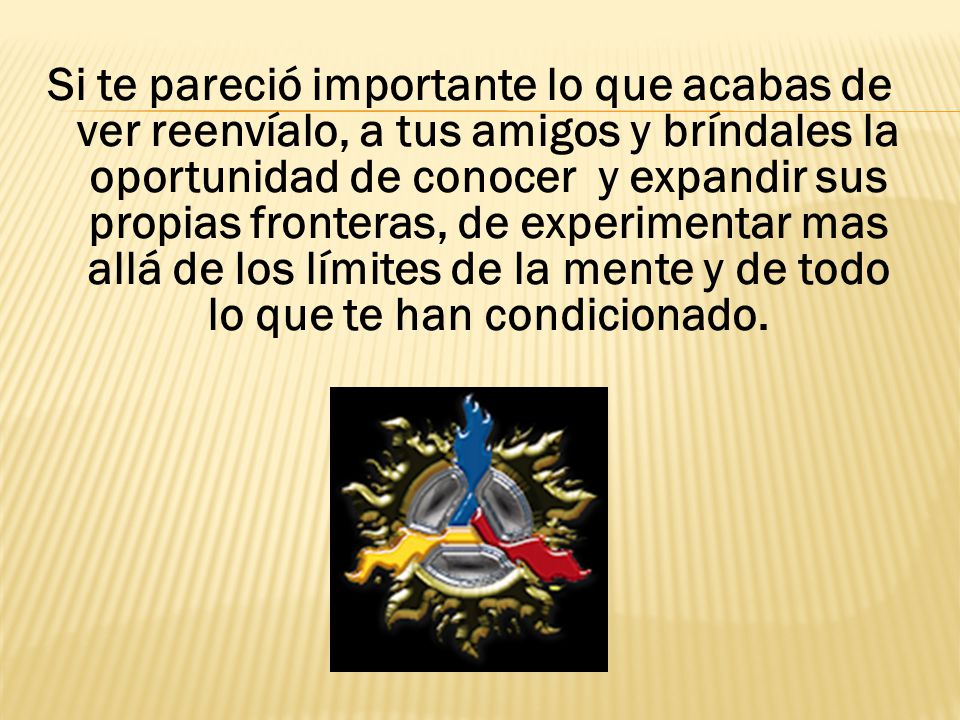Si te pareció importante lo que acabas de ver reenvíalo, a tus amigos y bríndales la oportunidad de conocer y expandir sus propias fronteras, de experimentar mas allá de los límites de la mente y de todo lo que te han condicionado.