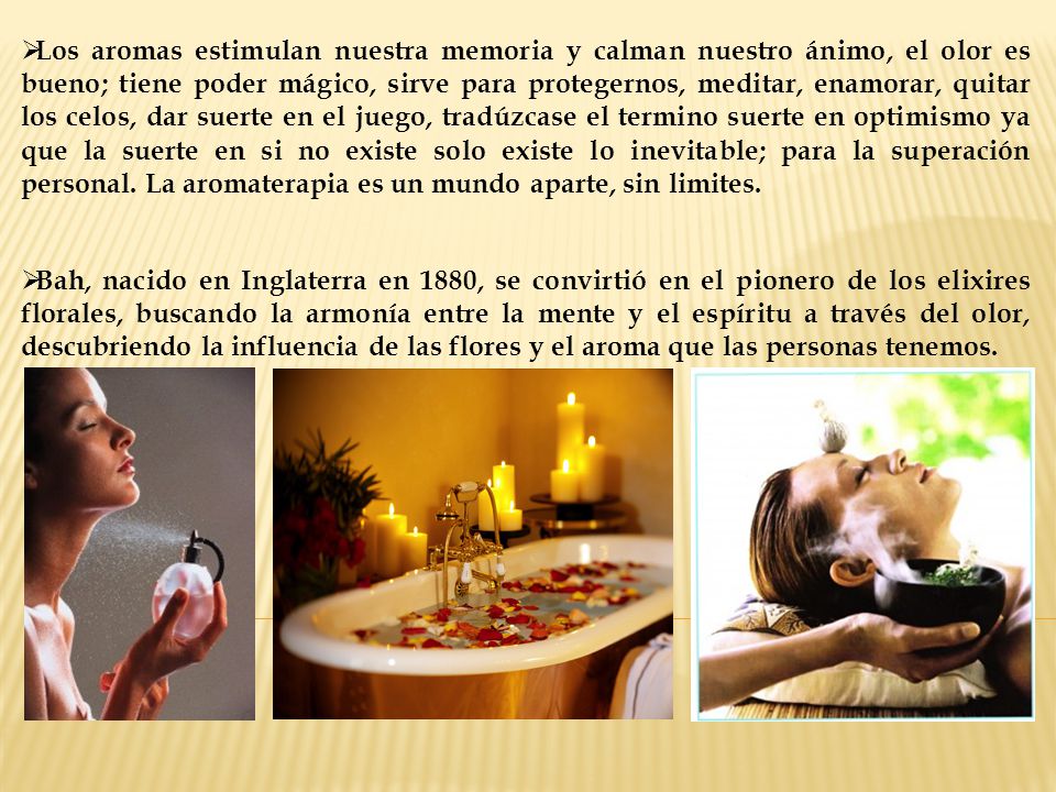 Los aromas estimulan nuestra memoria y calman nuestro ánimo, el olor es bueno; tiene poder mágico, sirve para protegernos, meditar, enamorar, quitar los celos, dar suerte en el juego, tradúzcase el termino suerte en optimismo ya que la suerte en si no existe solo existe lo inevitable; para la superación personal. La aromaterapia es un mundo aparte, sin limites.