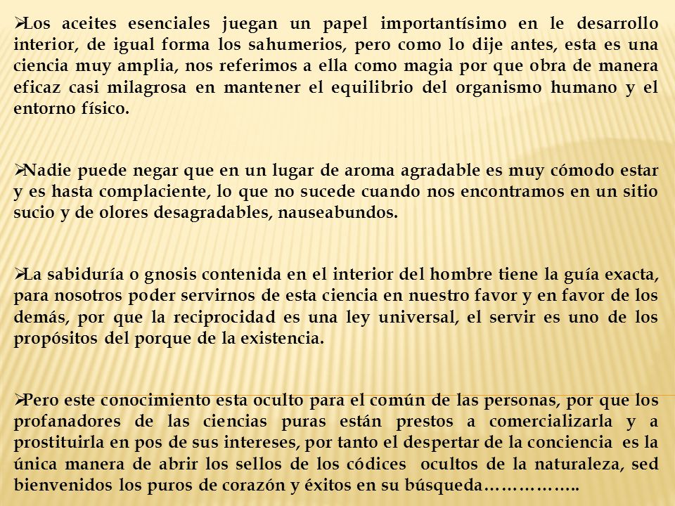 Los aceites esenciales juegan un papel importantísimo en le desarrollo interior, de igual forma los sahumerios, pero como lo dije antes, esta es una ciencia muy amplia, nos referimos a ella como magia por que obra de manera eficaz casi milagrosa en mantener el equilibrio del organismo humano y el entorno físico.