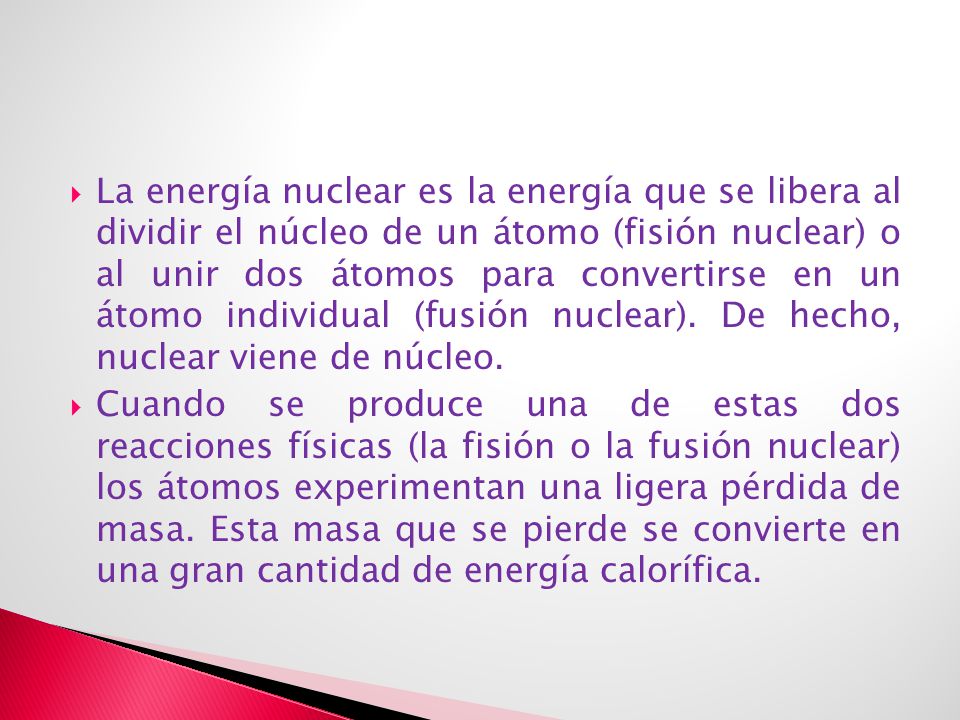 La energía nuclear es la energía que se libera al dividir el núcleo de un átomo (fisión nuclear) o al unir dos átomos para convertirse en un átomo individual (fusión nuclear). De hecho, nuclear viene de núcleo.