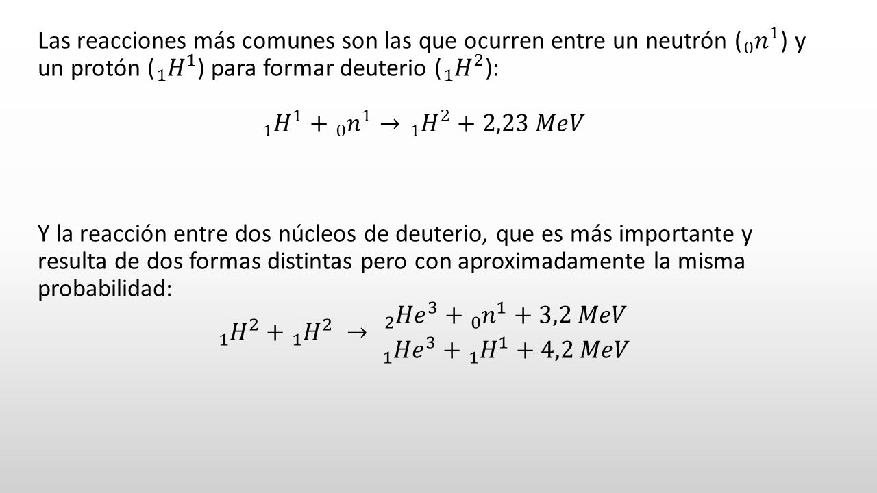 Las reacciones más comunes son las que ocurren entre un neutrón ( 0 𝑛 1 ) y un protón ( 1 𝐻 1 ) para formar deuterio ( 1 𝐻 2 ): 1 𝐻 𝑛 1 → 1 𝐻 2 +2,23 𝑀𝑒𝑉 Y la reacción entre dos núcleos de deuterio, que es más importante y resulta de dos formas distintas pero con aproximadamente la misma probabilidad: 1 𝐻 𝐻 2 → 2 𝐻𝑒 𝑛 1 +3,2 𝑀𝑒𝑉 1 𝐻𝑒 𝐻 1 +4,2 𝑀𝑒𝑉