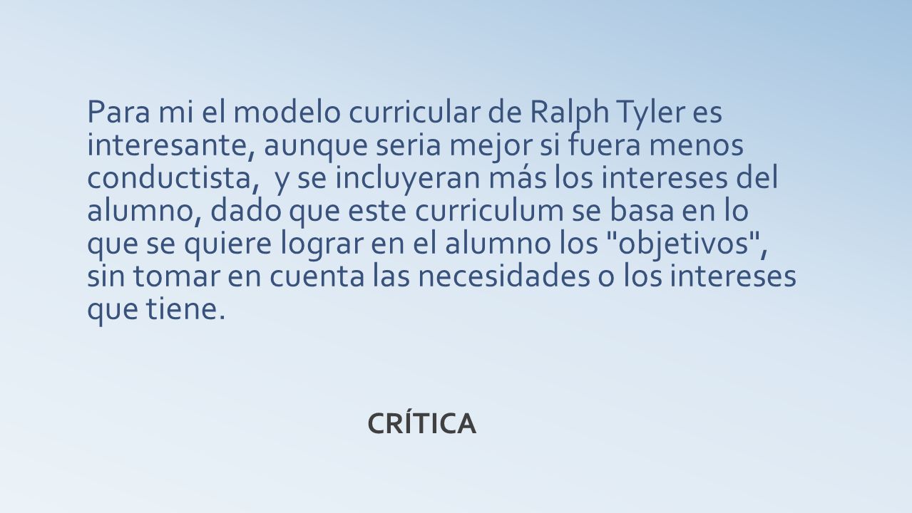 Para mi el modelo curricular de Ralph Tyler es interesante, aunque seria mejor si fuera menos conductista, y se incluyeran más los intereses del alumno, dado que este curriculum se basa en lo que se quiere lograr en el alumno los objetivos , sin tomar en cuenta las necesidades o los intereses que tiene.