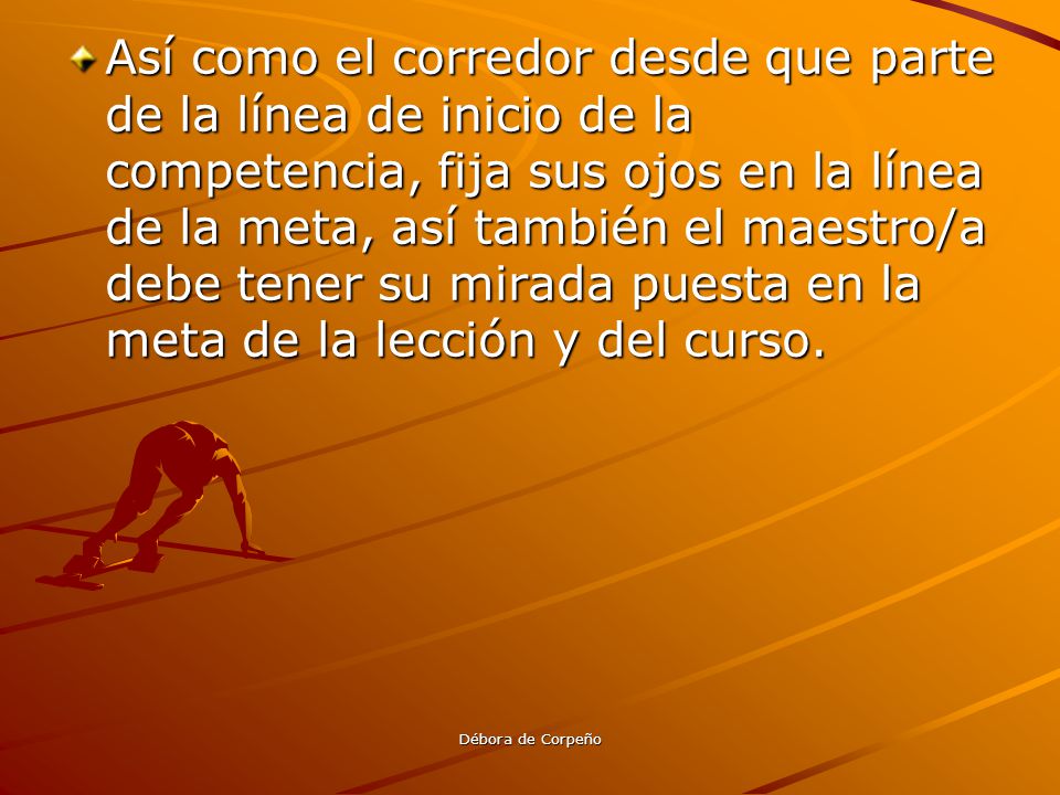 Así como el corredor desde que parte de la línea de inicio de la competencia, fija sus ojos en la línea de la meta, así también el maestro/a debe tener su mirada puesta en la meta de la lección y del curso.