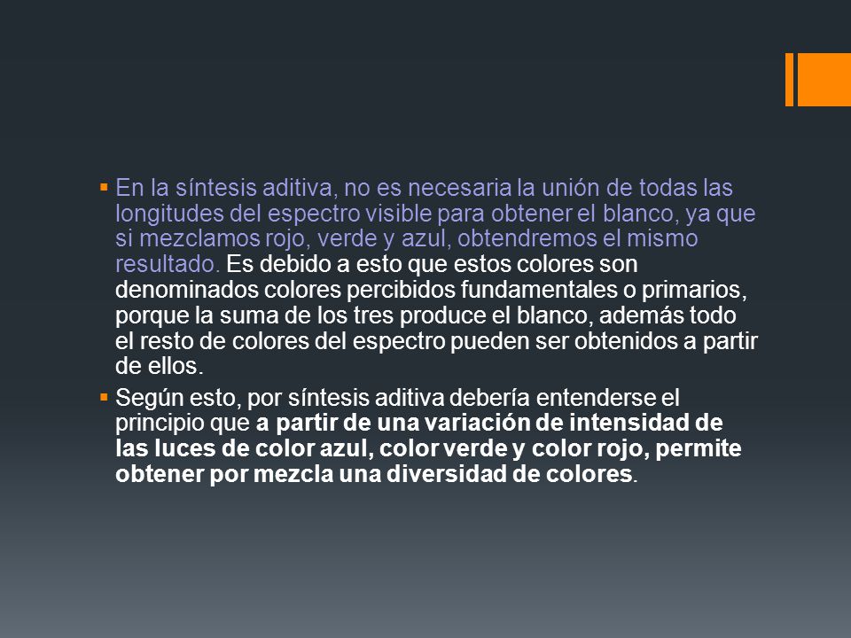 En la síntesis aditiva, no es necesaria la unión de todas las longitudes del espectro visible para obtener el blanco, ya que si mezclamos rojo, verde y azul, obtendremos el mismo resultado. Es debido a esto que estos colores son denominados colores percibidos fundamentales o primarios, porque la suma de los tres produce el blanco, además todo el resto de colores del espectro pueden ser obtenidos a partir de ellos.