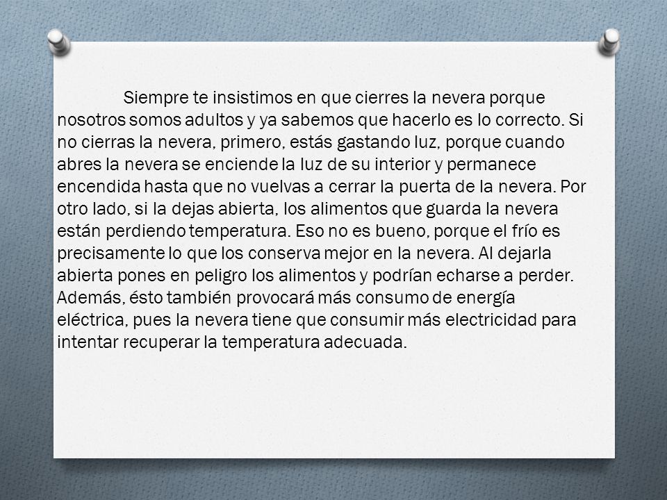 Siempre te insistimos en que cierres la nevera porque nosotros somos adultos y ya sabemos que hacerlo es lo correcto. Si no cierras la nevera, primero, estás gastando luz, porque cuando abres la nevera se enciende la luz de su interior y permanece encendida hasta que no vuelvas a cerrar la puerta de la nevera. Por otro lado, si la dejas abierta, los alimentos que guarda la nevera están perdiendo temperatura. Eso no es bueno, porque el frío es precisamente lo que los conserva mejor en la nevera. Al dejarla abierta pones en peligro los alimentos y podrían echarse a perder.