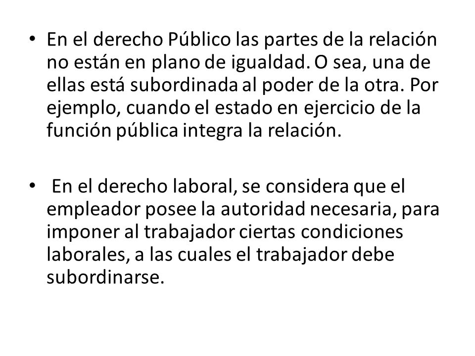 En el derecho Público las partes de la relación no están en plano de igualdad. O sea, una de ellas está subordinada al poder de la otra. Por ejemplo, cuando el estado en ejercicio de la función pública integra la relación.
