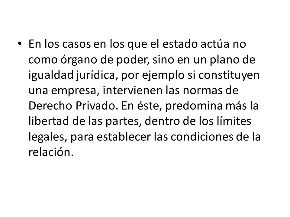 En los casos en los que el estado actúa no como órgano de poder, sino en un plano de igualdad jurídica, por ejemplo si constituyen una empresa, intervienen las normas de Derecho Privado.