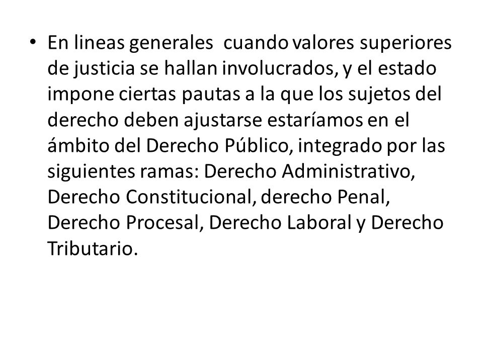 En lineas generales cuando valores superiores de justicia se hallan involucrados, y el estado impone ciertas pautas a la que los sujetos del derecho deben ajustarse estaríamos en el ámbito del Derecho Público, integrado por las siguientes ramas: Derecho Administrativo, Derecho Constitucional, derecho Penal, Derecho Procesal, Derecho Laboral y Derecho Tributario.