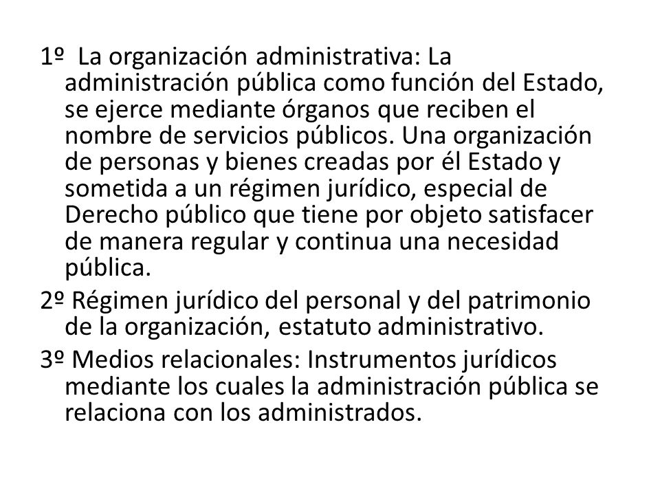 1º La organización administrativa: La administración pública como función del Estado, se ejerce mediante órganos que reciben el nombre de servicios públicos. Una organización de personas y bienes creadas por él Estado y sometida a un régimen jurídico, especial de Derecho público que tiene por objeto satisfacer de manera regular y continua una necesidad pública.