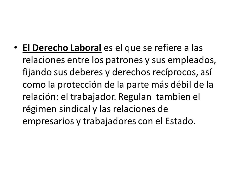 El Derecho Laboral es el que se refiere a las relaciones entre los patrones y sus empleados, fijando sus deberes y derechos recíprocos, así como la protección de la parte más débil de la relación: el trabajador.