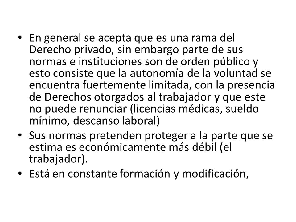 En general se acepta que es una rama del Derecho privado, sin embargo parte de sus normas e instituciones son de orden público y esto consiste que la autonomía de la voluntad se encuentra fuertemente limitada, con la presencia de Derechos otorgados al trabajador y que este no puede renunciar (licencias médicas, sueldo mínimo, descanso laboral)