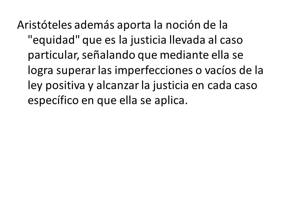 Aristóteles además aporta la noción de la equidad que es la justicia llevada al caso particular, señalando que mediante ella se logra superar las imperfecciones o vacíos de la ley positiva y alcanzar la justicia en cada caso específico en que ella se aplica.