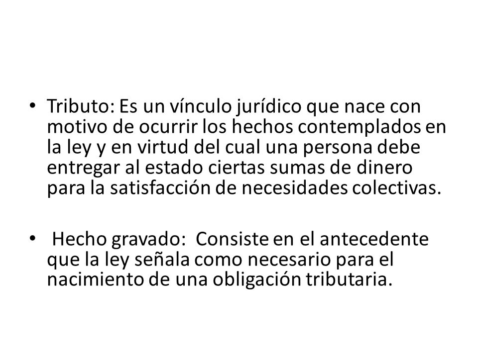 Tributo: Es un vínculo jurídico que nace con motivo de ocurrir los hechos contemplados en la ley y en virtud del cual una persona debe entregar al estado ciertas sumas de dinero para la satisfacción de necesidades colectivas.