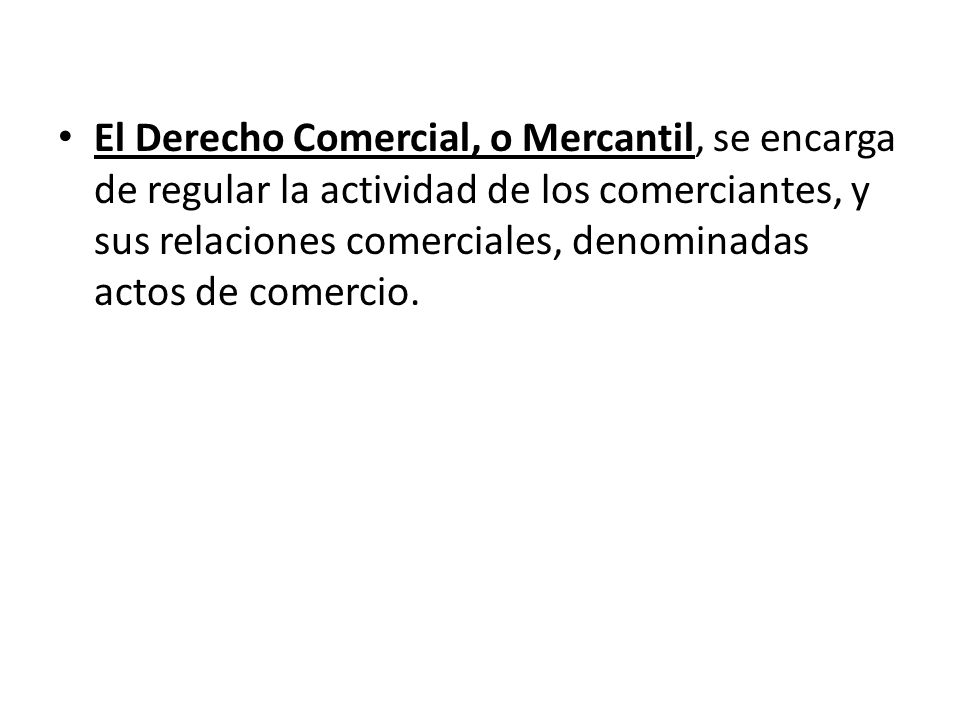 El Derecho Comercial, o Mercantil, se encarga de regular la actividad de los comerciantes, y sus relaciones comerciales, denominadas actos de comercio.