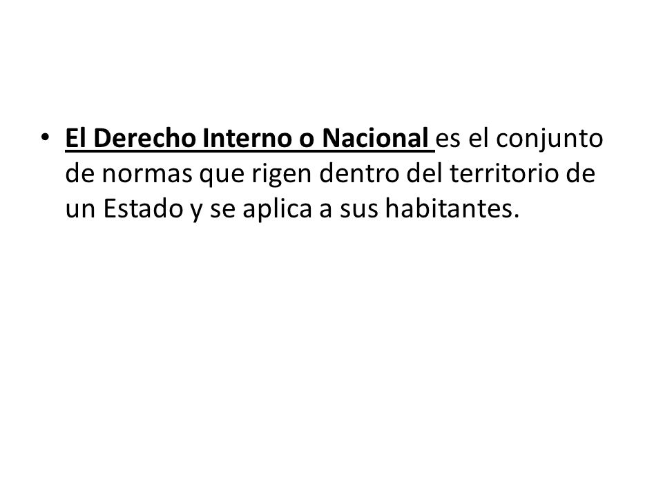 El Derecho Interno o Nacional es el conjunto de normas que rigen dentro del territorio de un Estado y se aplica a sus habitantes.