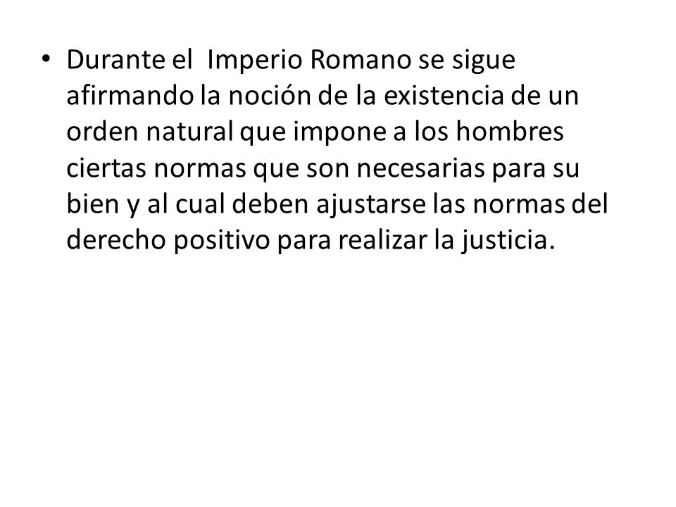 Durante el Imperio Romano se sigue afirmando la noción de la existencia de un orden natural que impone a los hombres ciertas normas que son necesarias para su bien y al cual deben ajustarse las normas del derecho positivo para realizar la justicia.