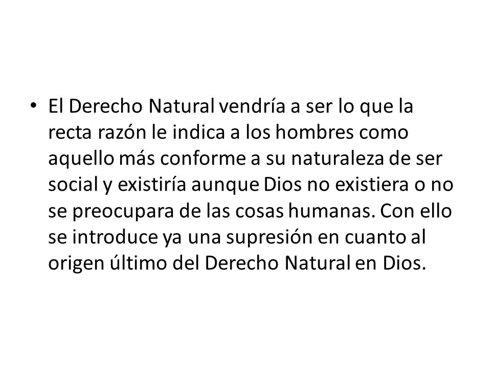 El Derecho Natural vendría a ser lo que la recta razón le indica a los hombres como aquello más conforme a su naturaleza de ser social y existiría aunque Dios no existiera o no se preocupara de las cosas humanas.