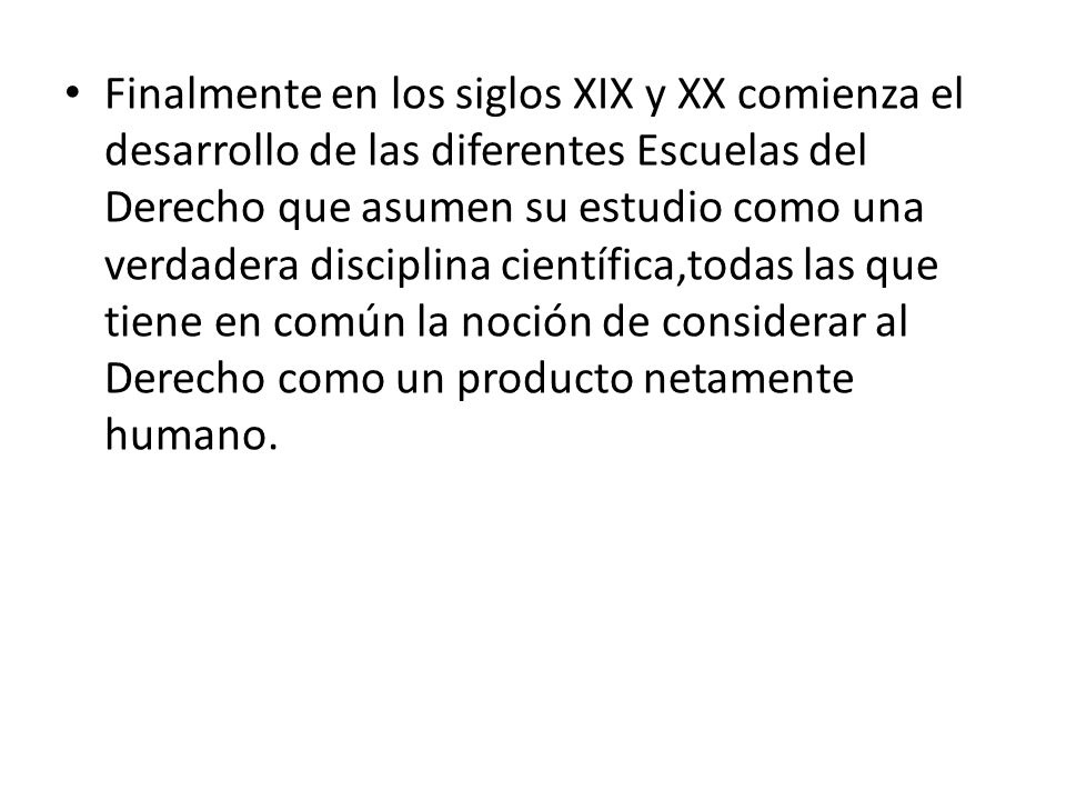 Finalmente en los siglos XIX y XX comienza el desarrollo de las diferentes Escuelas del Derecho que asumen su estudio como una verdadera disciplina científica,todas las que tiene en común la noción de considerar al Derecho como un producto netamente humano.