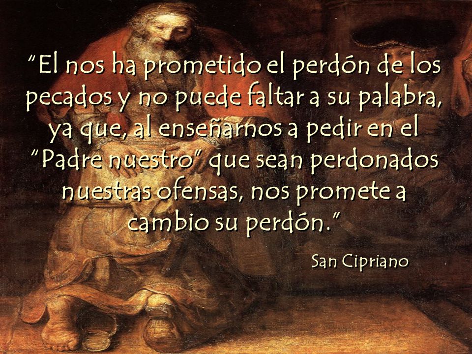 El nos ha prometido el perdón de los pecados y no puede faltar a su palabra, ya que, al enseñarnos a pedir en el Padre nuestro que sean perdonados nuestras ofensas, nos promete a cambio su perdón.