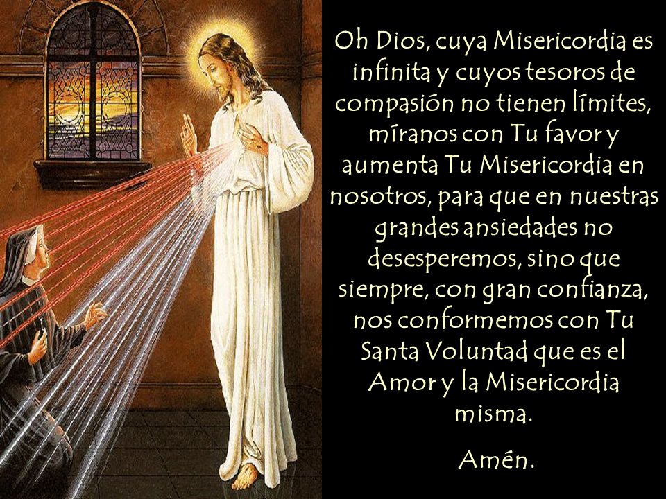 Oh Dios, cuya Misericordia es infinita y cuyos tesoros de compasión no tienen límites, míranos con Tu favor y aumenta Tu Misericordia en nosotros, para que en nuestras grandes ansiedades no desesperemos, sino que siempre, con gran confianza, nos conformemos con Tu Santa Voluntad que es el Amor y la Misericordia misma.
